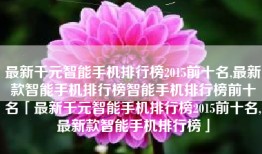 最新千元智能手机排行榜2015前十名,最新款智能手机排行榜智能手机排行榜前十名「最新千元智能手机排行榜2015前十名,最新款智能手机排行榜」